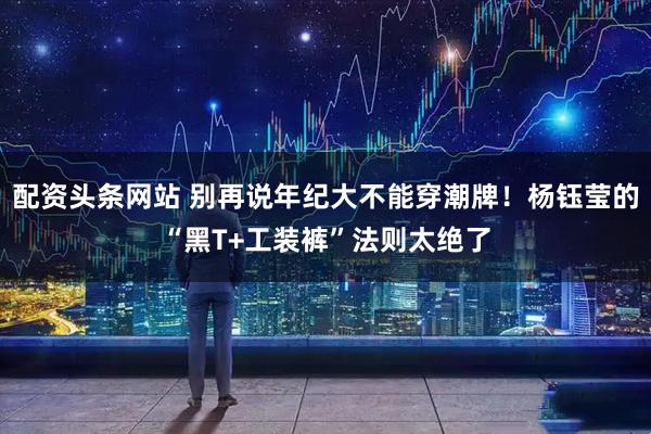 配资头条网站 别再说年纪大不能穿潮牌！杨钰莹的“黑T+工装裤”法则太绝了