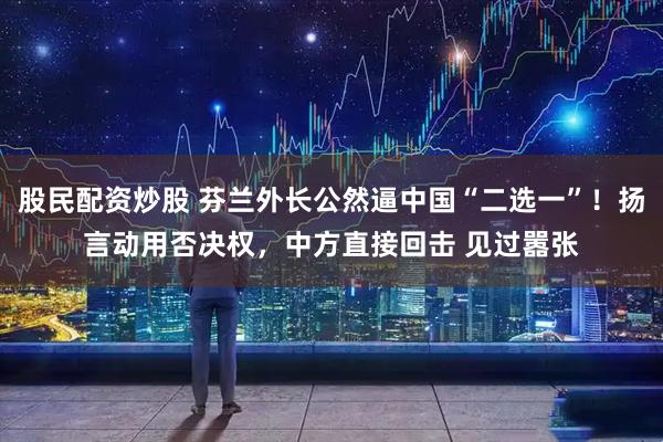 股民配资炒股 芬兰外长公然逼中国“二选一”！扬言动用否决权，中方直接回击 见过嚣张