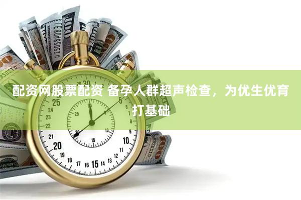 配资网股票配资 备孕人群超声检查，为优生优育打基础
