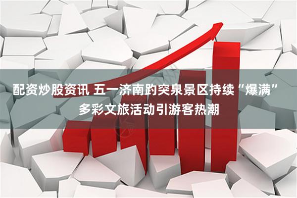 配资炒股资讯 五一济南趵突泉景区持续“爆满” 多彩文旅活动引游客热潮