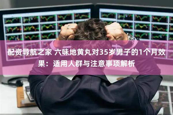 配资导航之家 六味地黄丸对35岁男子的1个月效果：适用人群与注意事项解析