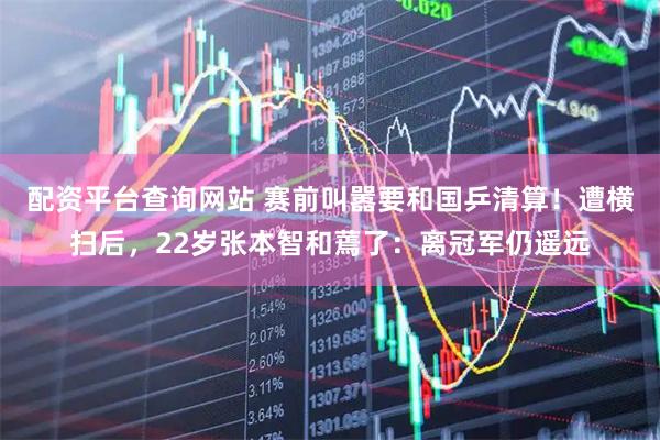 配资平台查询网站 赛前叫嚣要和国乒清算！遭横扫后，22岁张本智和蔫了：离冠军仍遥远