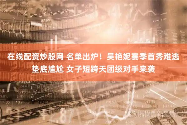 在线配资炒股网 名单出炉！吴艳妮赛季首秀难逃垫底尴尬 女子短跨天团级对手来袭