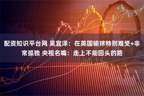 配资知识平台网 吴宜泽：在英国输球特别难受+非常孤独 央视名嘴：走上不能回头的路