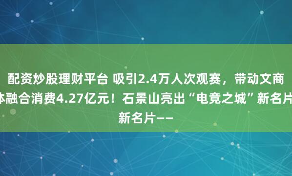 配资炒股理财平台 吸引2.4万人次观赛，带动文商旅体融合消费4.27亿元！石景山亮出“电竞之城”新名片——