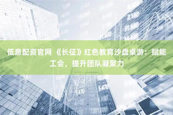 低息配资官网 《长征》红色教育沙盘桌游：赋能工会，提升团队凝聚力